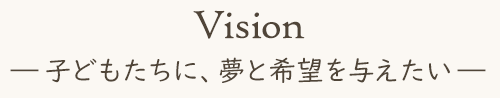 Vision 子どもたちに、夢と希望を与えたい